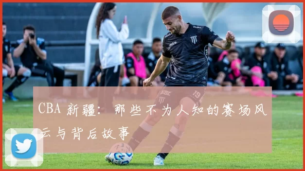 CBA 新疆：那些不为人知的赛场风云与背后故事