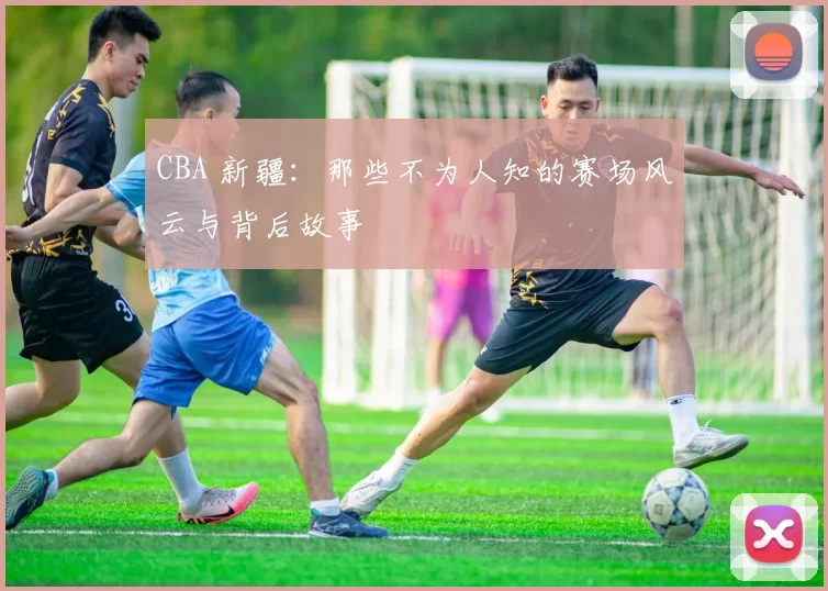 CBA 新疆：那些不为人知的赛场风云与背后故事